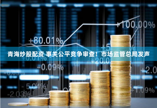青海炒股配资 事关公平竞争审查！市场监管总局发声