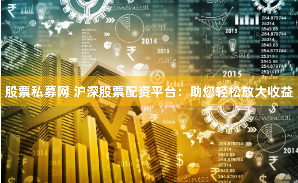 股票私募网 沪深股票配资平台：助您轻松放大收益