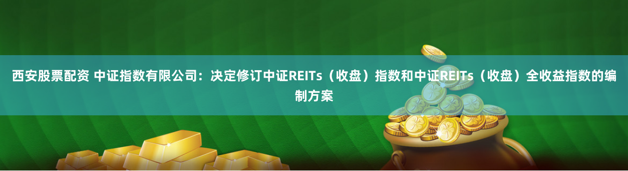 西安股票配资 中证指数有限公司：决定修订中证REITs（收盘）指数和中证REITs（收盘）全收益指数的编制方案