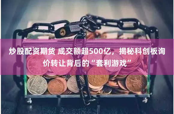 炒股配资期货 成交额超500亿，揭秘科创板询价转让背后的“套利游戏”
