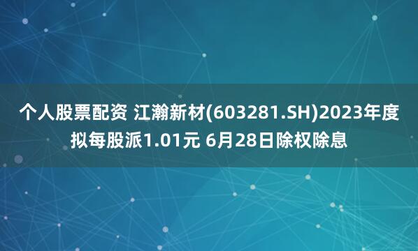 个人股票配资 江瀚新材(603281.SH)2023年度拟每股派1.01元 6月28日除权除息
