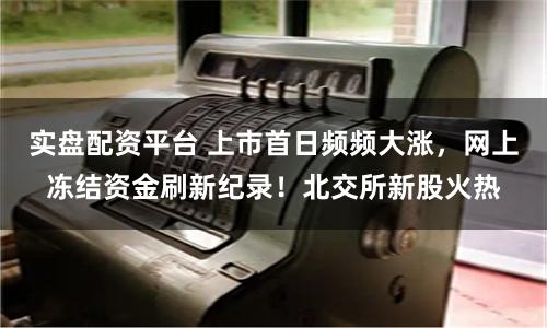 实盘配资平台 上市首日频频大涨，网上冻结资金刷新纪录！北交所新股火热