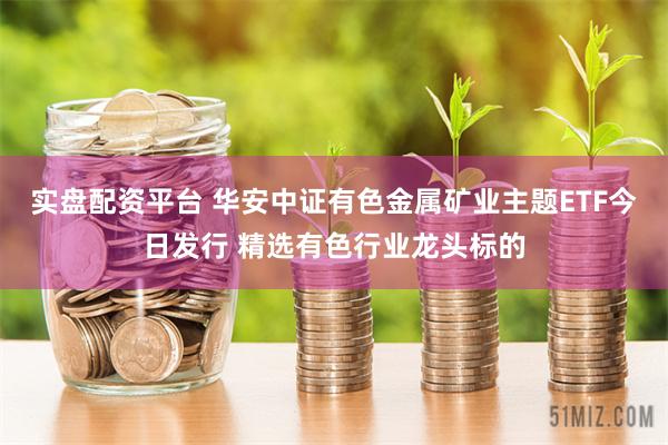 实盘配资平台 华安中证有色金属矿业主题ETF今日发行 精选有色行业龙头标的