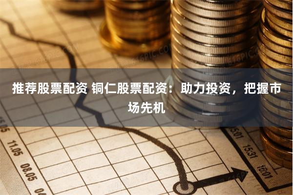 推荐股票配资 铜仁股票配资：助力投资，把握市场先机